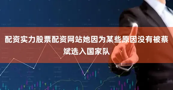 配资实力股票配资网站她因为某些原因没有被蔡斌选入国家队