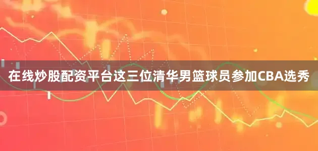 在线炒股配资平台这三位清华男篮球员参加CBA选秀