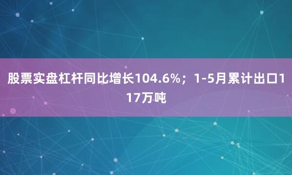 股票实盘杠杆同比增长104.6%；1-5月累计出口117万吨