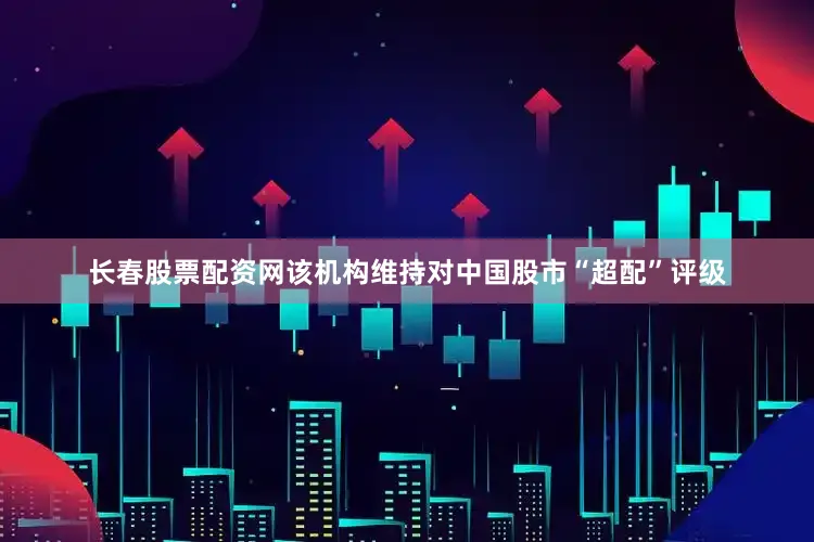 长春股票配资网该机构维持对中国股市“超配”评级