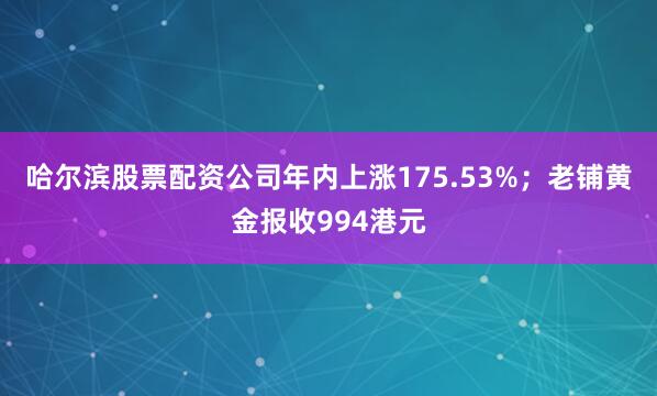 哈尔滨股票配资公司年内上涨175.53%；老铺黄金报收994港元
