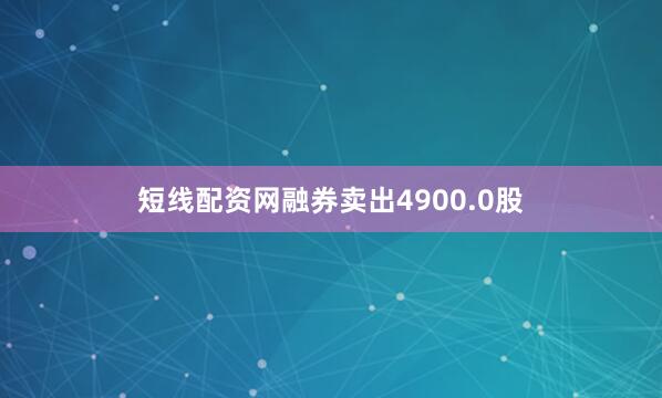 短线配资网融券卖出4900.0股
