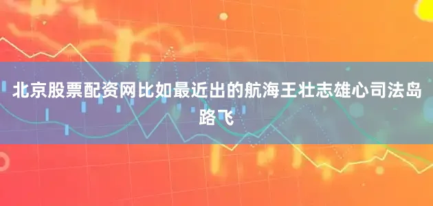 北京股票配资网比如最近出的航海王壮志雄心司法岛路飞