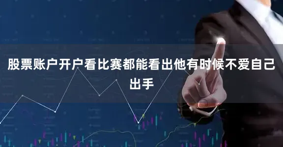 股票账户开户看比赛都能看出他有时候不爱自己出手