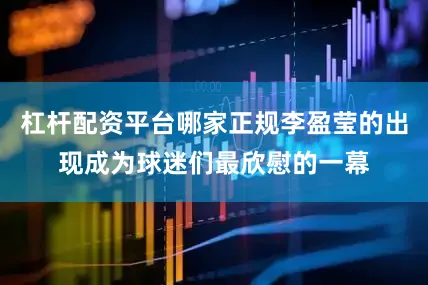 杠杆配资平台哪家正规李盈莹的出现成为球迷们最欣慰的一幕