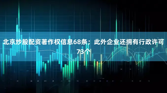 北京炒股配资著作权信息68条；此外企业还拥有行政许可73个