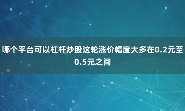 哪个平台可以杠杆炒股这轮涨价幅度大多在0.2元至0.5元之间